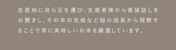 生産地に自ら足を運び、生産者様から直接話をお聞きし、その年の気候など稲の成長から視察することで常においしいお米を厳選しています。