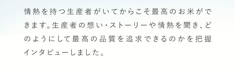 情熱を持つ生産者がいてからこそ最高のお米ができます。生産者の想い・ストーリーや情熱を聞き、どのようにして最高の品質を追及できるのかを把握インタビューしました。