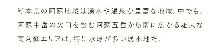 熊本県の阿曽地域は湧水や温泉が豊富な地域。中でも、阿蘇中岳の火口を含む阿蘇五岳から南に広がる雄大な南阿蘇エリアは、特に水源が多い湧水地だ。