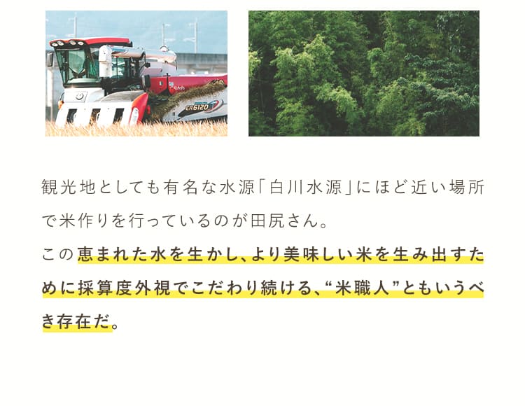 観光地としても有名な水源「白川水源」にほど近い場所で米作りを行っているのが田尻さん。この恵まれた水を生かし、より美味しい米を生み出すために採算度外視でこだわり続ける、”米職人”ともいうべき存在だ。