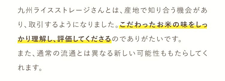 九州ライスストレージさんとは、産地で知り合う機会があり、取引するようになりました。こだわったお米の味をしっかり理解し、評価してくださるのでありがたいです。また、通常の流通とは異なる新しい可能性ももたらしてくれます。