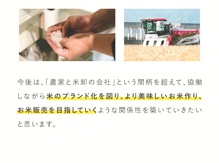 今後は”農家と米卸の会社”という間柄を超えて、協働しながら米のブランド化を図り、より美味しいお米作り、お米販売を目指していくような関係性を築いていきたいと思います。