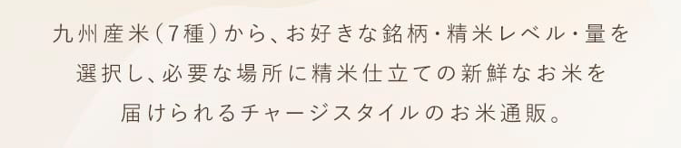 九州産米（7種）から、お好きな銘柄・精米レベル・量を選択し、必要な場所に精米仕立てのお米を届けられるチャージスタイルのお米通販。