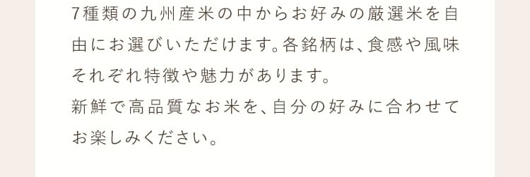 7種類の九州産米からお好みの厳選米を自由にお選びいただけます。各銘柄は、食感や風味それぞれ特徴や魅力があります。新鮮で高品質なお米を、自分の好みに合わせてお楽しみください。