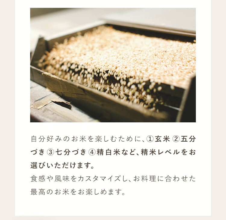 自分好みのお米を楽しむために、①玄米②五分づき③七分づき④精白米など、精米レベルをお選びいただいけます。食感や風味をカスタマイズし、お料理に合わせた最高のお米を楽しめます。