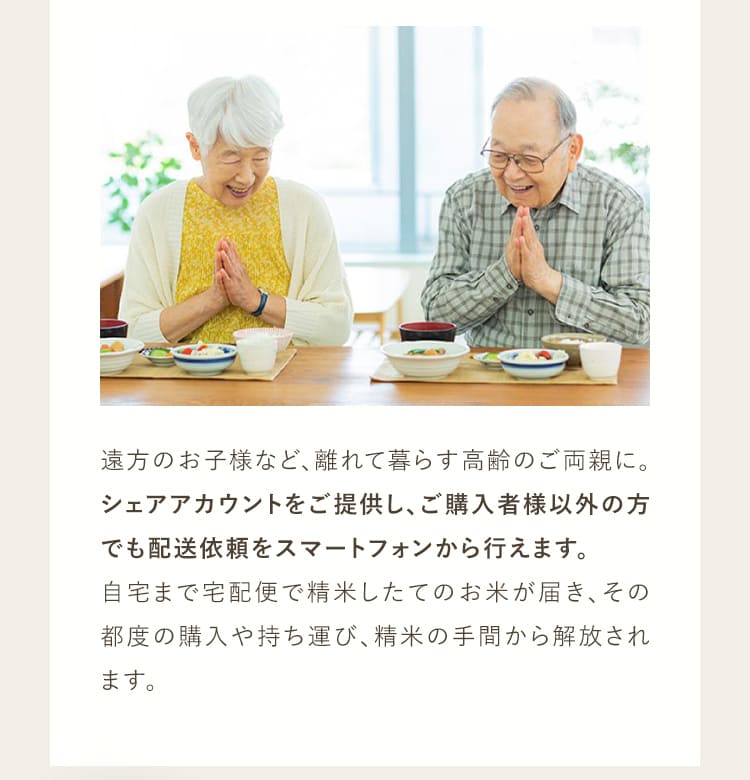 遠方のお子様など、離れてくらす高齢のご両親に。シェアアカウントをご提供し、ご購入者様以外の方でも配送依頼をスマートフォンから行えます。自宅まで宅配便で精米したてのお米が届き、その都度の購入や持ち運び、精米の手間から解放されます。