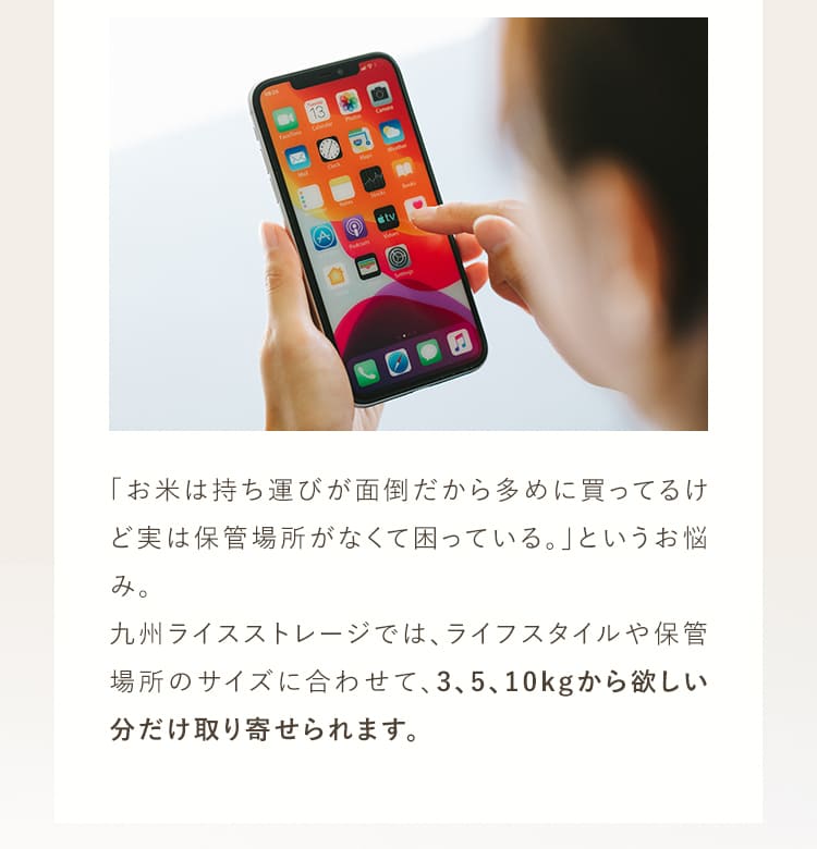 「お米は持ち運びが面倒だから多めに買ってるけど実は保管場所がなくて困っている。」というお悩み。九州ライスストレージでは、ライフスタイルや保管場所のサイズに合わせて、3kg、5kg、10kgからほしい分だけ取り寄せられます。