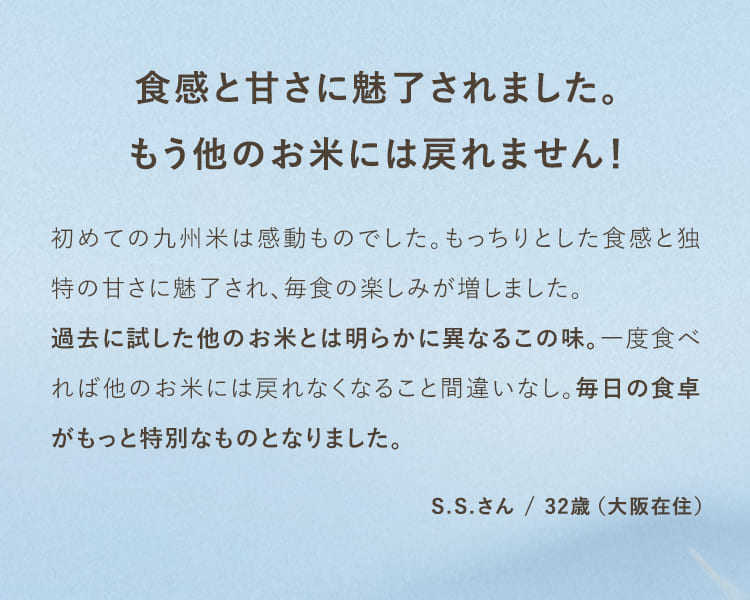食感と甘さに魅了されました。もう他のお米には戻れません！初めての九州米は感動ものでした。もっちりとした食感と独特の甘さに魅了され、毎食の楽しみが増しました。過去に試したほかのお米とは明らかに異なるこの味。一度食べれば他のお米には戻れなくなること間違いなし。毎日の食卓がもっと特別なものとなりました。S.Sさん/32歳（大阪在住）