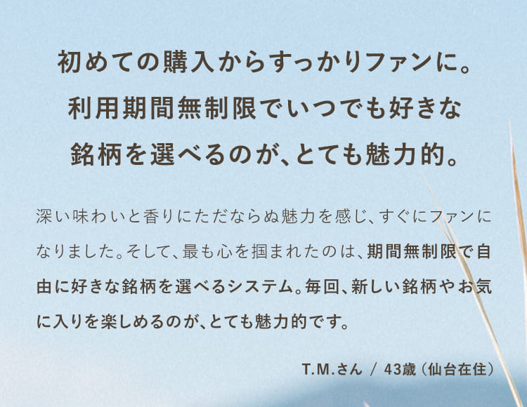 初めての購入からすっかりファンに。利用期間無制限でいつでも好きな銘柄を選べるのが、とても魅力的。深い味わいと香りにただならぬ魅力を感じ、すぐにファンになりました。そして、最も心を掴まれたのは、期間無制限で自由に好きな銘柄を選べるシステム。毎回、新しい銘柄やお気に入りを楽しめるのが、とても魅力的です。T.Mさん/43歳（仙台在住）