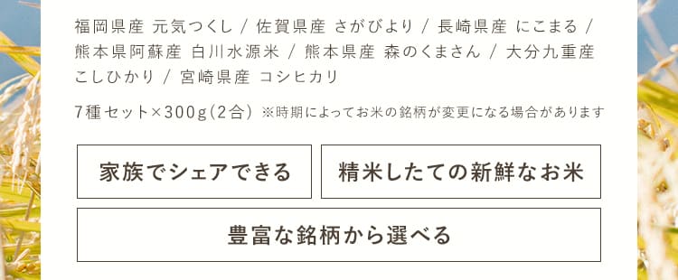 福岡県産「元気つくし」、佐賀県産「さがびより」、長崎県産「にこまる」、熊本県阿蘇産「白川水源米こしひかり」、熊本県産「森のくまさん」、大分九重産「こしひかり」、宮崎県産「コシヒカリ」7種セット×300g（2合）※時期によってお米の銘柄が変更になる場合があります。[家族でシェアできる][精米したての新鮮なお米][豊富な銘柄から選べる]